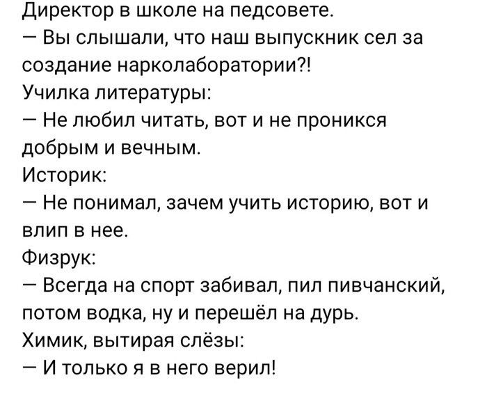Директор в школе на педсовете Вы слышали что наш выпускиик сел за создание наркопаборатории Училка литературы Не любил читать вот и не проникся добрым и вечным Историк Не понимал зачем учить историю вот и влип в нее Физрук Всегда на спорт забивал пил пивчанский потом водка ну и перешёл на дурь Химик вытирая слёзы И только и в него верил