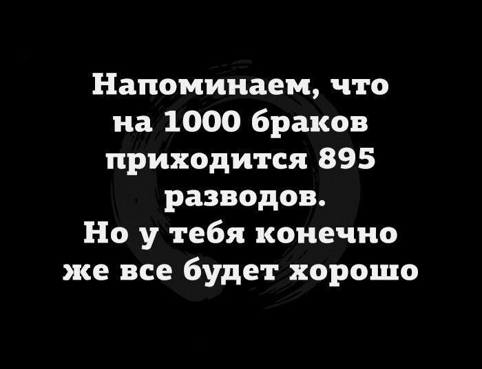 Напоминаем что на 1000 браков приходится 895 разводов Но у тебя конечно же все будет хорошо