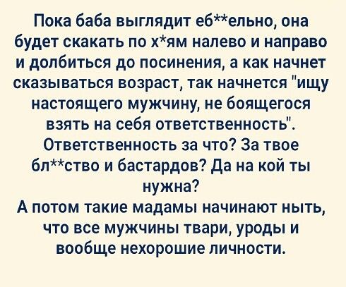 Пока баба выглядит ебепьн0 она будет скакать по хям налево и направо И дОПбИТЬСЯ до ПОСИНЕНИЯ а как начнет СКЗЗЫВаТЬСЯ ВОЗРВСТ так начнется ИЩУ настоящего мужчину не боящегося взять на себя ответственность Ответственность за что За твое 6лство и бастардов да на кой ты нужна А потом такие мадамы начинают ныть ЧТО все МУЖЧИНЫ твари уроды И ВООБЩЕ нехорошие ЛИЧНОСТЬ