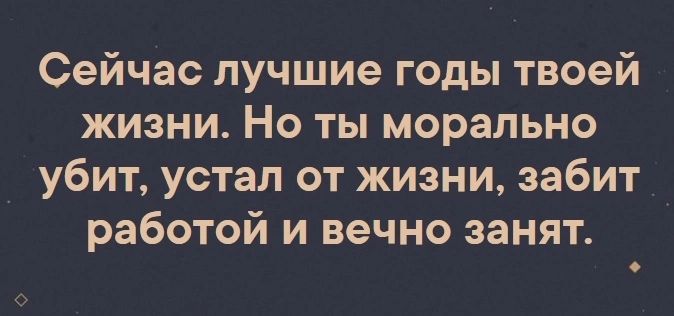 Сейчас лучшие годы твоей жизни Но ты морально убит устал от жизни забит работой и вечно занят