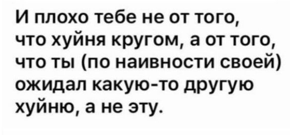 и плохо тебе не от того что хуйня кругом а от того что ты по наивности своей ожидал какую то другую хуйню а не эту