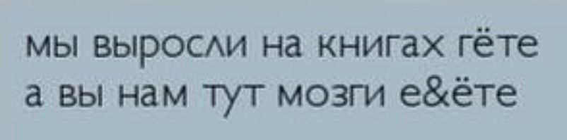МЫ ВЫРОСАИ на книгах ГёТе а вы нам У МОЗГИ еёте