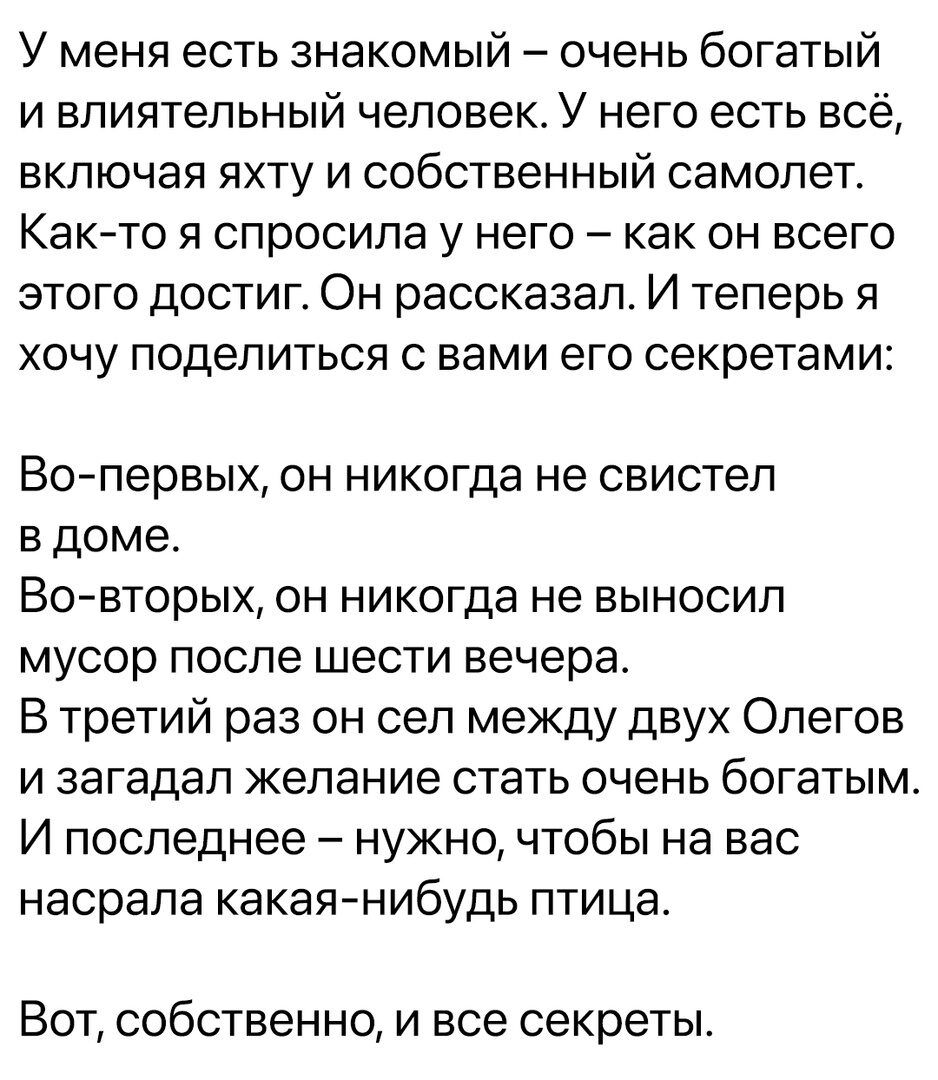 У меня есть знакомый очень богатый и влиятельный человек У него есть всё включая яхту и собственный самолет Както я спросила у него как он всего этого достиг Он рассказал И теперь я хочу поделиться с вами его секретами Во первых он никогда не свистел в доме Во вторых он никогда не выносил мусор после шести вечера В третий раз он сел между двух Опегов и загадал желание стать очень богатым И последн