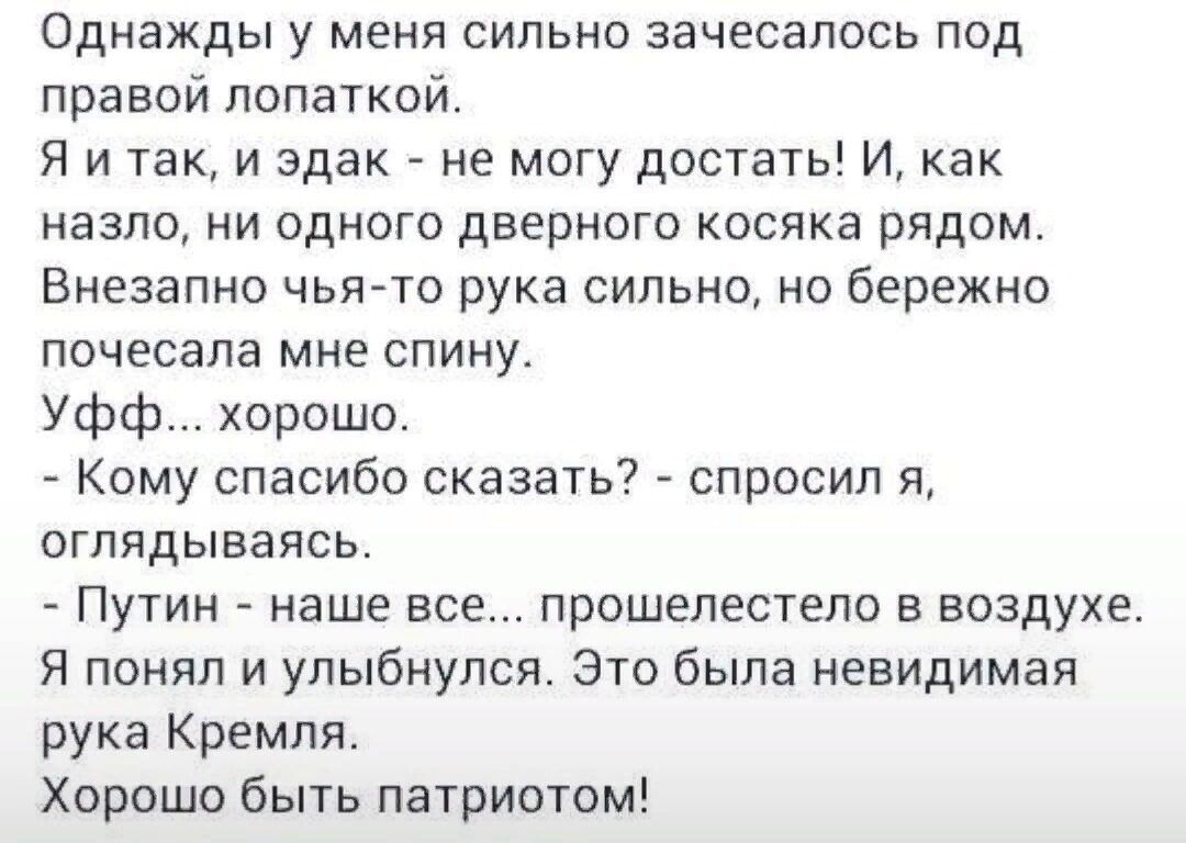 Однажды у меня сильно зачесапось под правой лопахкой Я и так и эдак не могу достать И как назло НИ ОДНОГО ДВЕРНОГО КОСЯКН РЯДОМ Внезапно чыъто рука сильно но бережно почесапа мне СПИНУ Уфф хорошо Кому спасибо сказать спросил я вглядываясь ПУТИН наше все ПРОШЕЛЕСТЕЛО В воздухе Я понял и улыбнулся Это была невидимая рука Кремля Хорошо быть патриотом