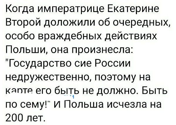 Когда императрице Екатерине Второй доложили об очередных особо враждебных действиях Польши она произнесла Государство сие России недружественно поэтому на Кдпте его быть не должно Быть по сему и Польша исчезла на 200 лет