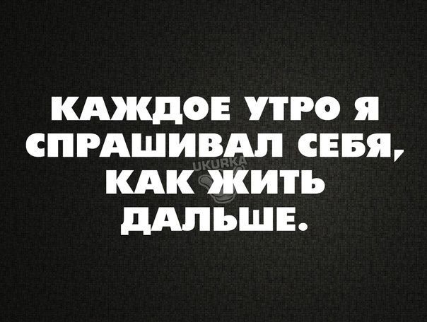 КАЖДОЕ РО Я СПРАШИВАЛ СЕБЯ КАК ЖИТЬ дАЛЪШЕ
