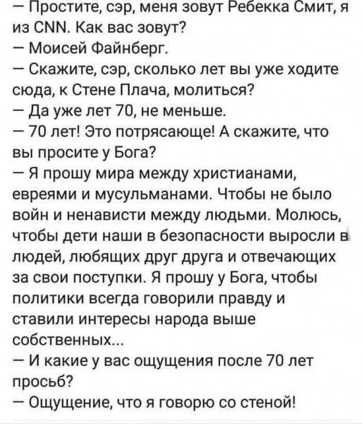 Простите сэр меня зовут Ребекка Смит из СММ Как вас зовут Моисей Фейнберг Скажите сэр сколько лет вы уже ходите сюда к Стене Плача молиться Да уже лет 70 не меньше 70 лет Это потрясающе А скажите что вы просите у Бога Я прошу мира между христианами евреями и мусульманами Чтобы не было войн и ненависти между людьми Молюсь чтобы дети наши в безопасности выросли в людей любящих друг друга и отвечающи