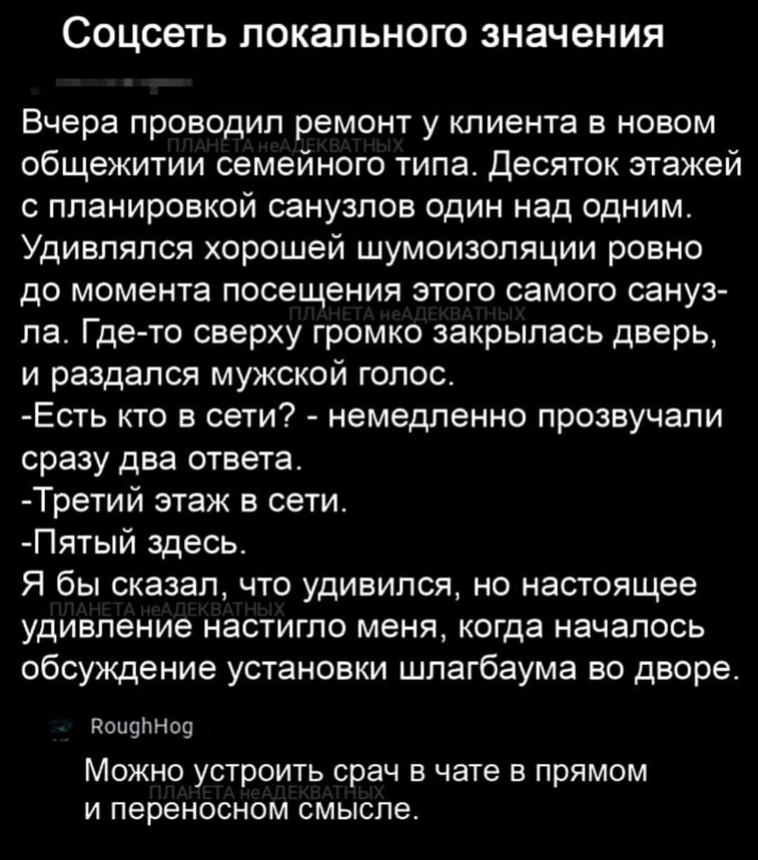СОЦСВТЬ ПОКаПЬНОГО значения Вчера проводил ремонт у клиента в новом общежитии семейного типа Десяток этажей планировкой санузлов один над одним Удивпяпся хорошей шумоизоляции ровно до момента посещения этого самою сануз пат Где то сверху громко закрылась дверь и раздался мужской голос Есть кто в сети немедленно прозвучали сразу два ответа Третий этаж в сети Пятый здесь Я бы сказал что удивился но 
