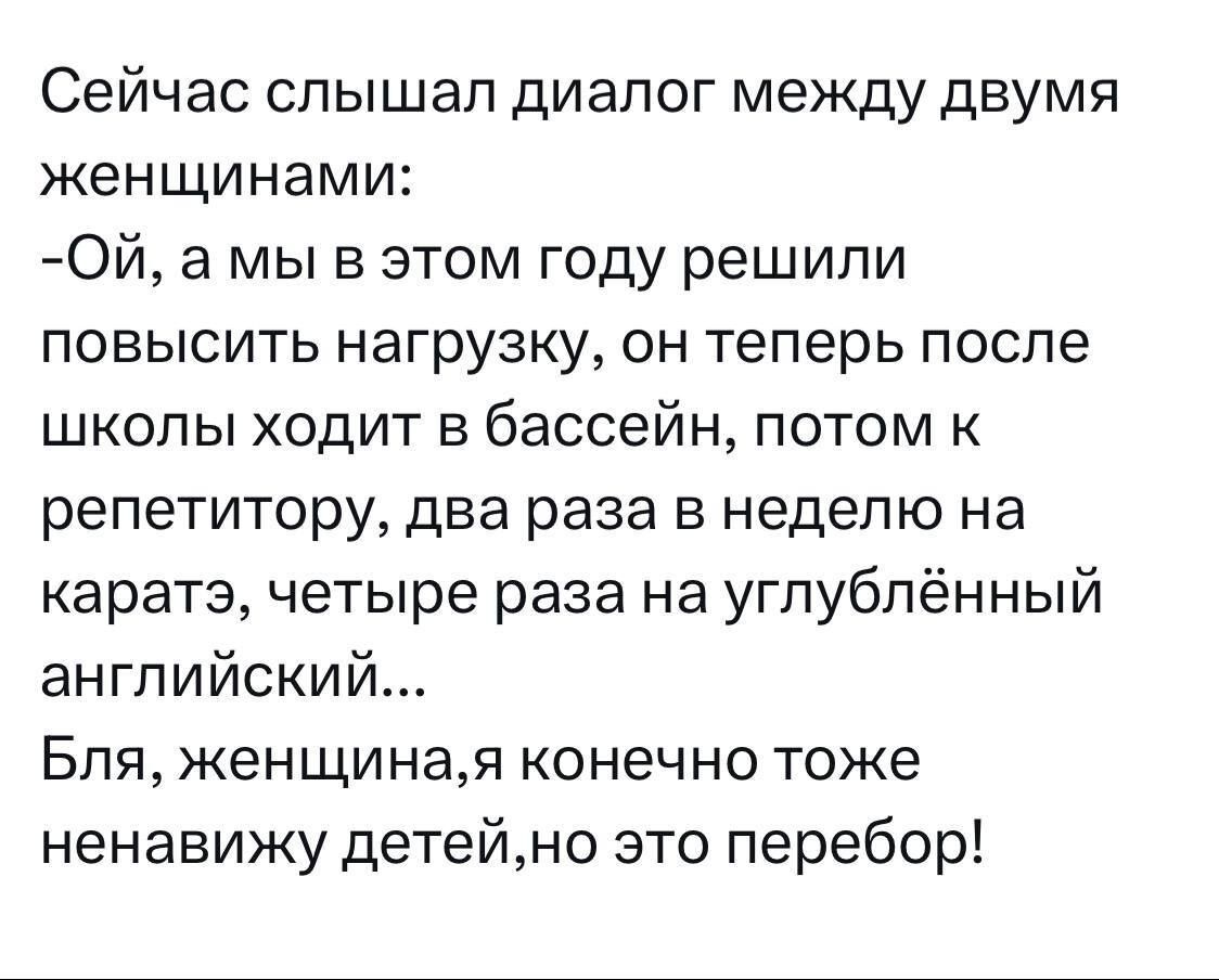 Сейчас слышал диалог между двумя женщинами Ой а мы в этом году решили повысить нагрузки он теперь после школы ходит в бассейн потом к репетитору два раза в неделю на каратэ четыре раза на углублённый английский Бля женщинам конечно тоже ненавижу детейно это перебор