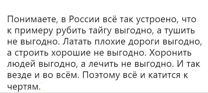 Понимаете в России всё так устроено что к примеру рубить тайгу выгодно а тушить не ВЫГОДНО ЛЭТВТЬ плохие ДОрОГИ ВЫГОДНО а СТРОИТЬ ХОРОШИЕ не ВЫГОДНО ХОРОНИТЬ ЛЮДЕЙ ВЫГОДНО а ЛЭЧИТЬ не ВЫГОДНО И ТЗК везде и во всём Поэтому все и катится к чертям