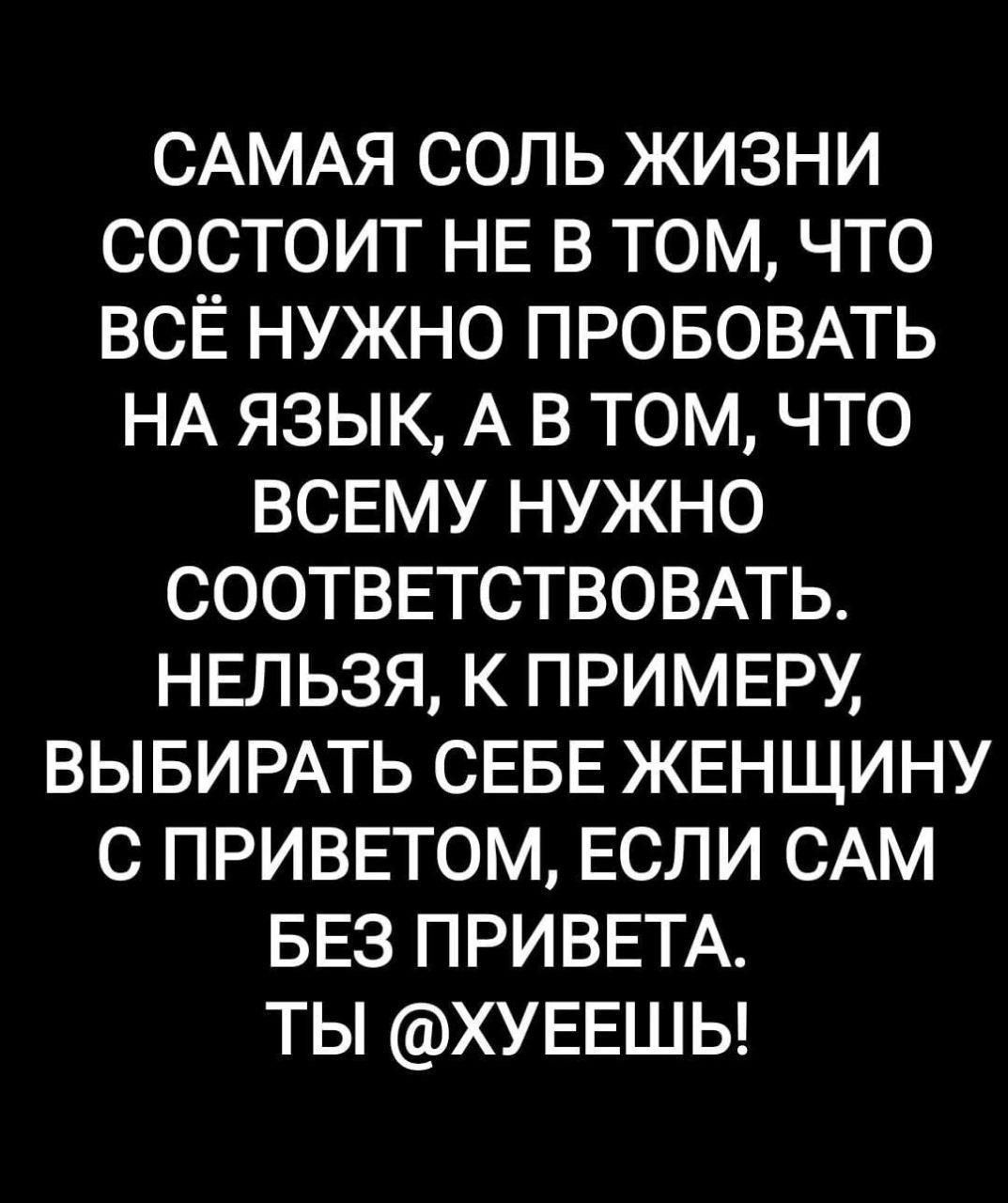 САМАЯ СОЛЬ ЖИЗНИ СОСТОИТ НЕ В ТОМ ЧТО ВСЁ НУЖНО ПРОБОВАТЬ НА ЯЗЫК А В ТОМ ЧТО ВСЕМУ НУЖНО СООТВЕТСТВОВАТЬ НЕЛЬЗЯ К ПРИМЕРУ ВЫБИРАТЬ СЕБЕ ЖЕНЩИНУ С ПРИВЕТОМ ЕСЛИ САМ БЕЗ ПРИВЕТА ТЫ ХУЕЕШЬ