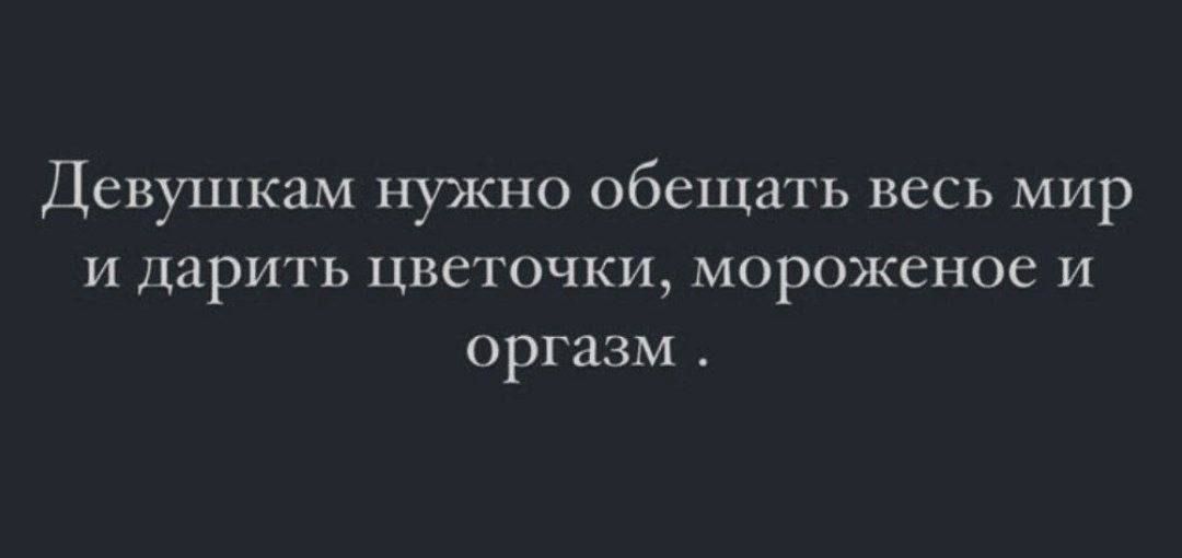 Девушкам нужно обещать весь мир и дарить цветочки мороженое и оргазм