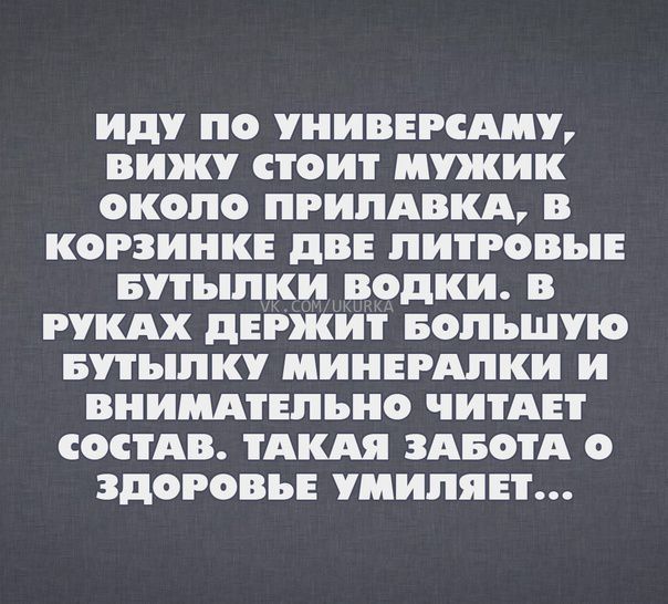 Иду ЛО УНИВЕРСАЛУ вижу СТОИТ МУЖИК ОКОЛО ЛРИЛАВКА В КОРЗИИКЕ дВЕ ЛИТРОВЬЕ БУТЬЛКИ ВОДКИ В РУКАХ дЕРЖИТ БОЛЬШУЮ БУТЬЛК МИНЕРАЛКИ И ВНИМАТЕЛЬНО ЧИТАЕТ СОСТАВ ТАКАЯ ЗАБОТА О ЗДОРОВЬЕ УМИЛЯЕТ
