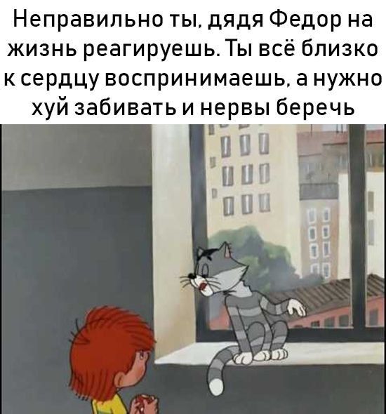 Неправильно ты дядя Федор на жизнь реагируешьТы всё близко к сердцу воспринимаешь а нужно хуй забивать и нервы беречь