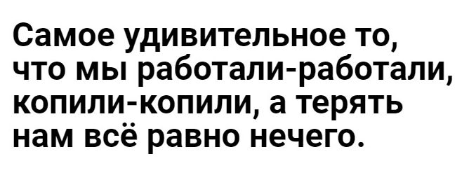 Самое удивительное то что мы работали работали копили копили а терять нам всё равно нечего