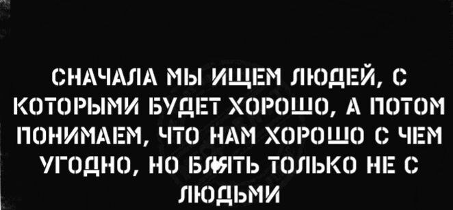СНАЧАЛА МЫ ИЩЕМ ЛЮДЕЙ С КОТОРЫМИ БУДЕТ ХОРОШО А ПОТОМ ПОНИМАЕМ ЧТО НАМ ХОРОШО О ЧЕМ ОДНО НО БЛЯТЬ ТОЛЬКО НЕ С ЛЮДЬМИ