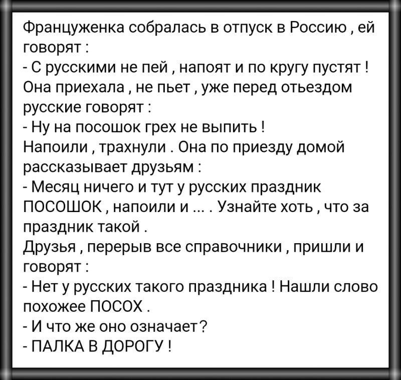 Француженка собралась в отпуск в Россию ей говорят С русскими не пей напоят и по кругу пустят Она приехала не пьет уже перед отъездом русские говорят Ну на посошок грех не выпить Напоипи трахнули Она по приезду домой рассказывает друзьям Месяц ничего и тут у русских праздник ПОСОШОК напоили и Узнайте хоть что за праздник такой Друзья перерыв все справочники пришли и говорят Нет у русских такого пр
