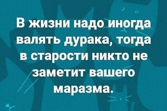 В жизни надо иногда валять дурака тогда в старости никто не заметит вашего маразма