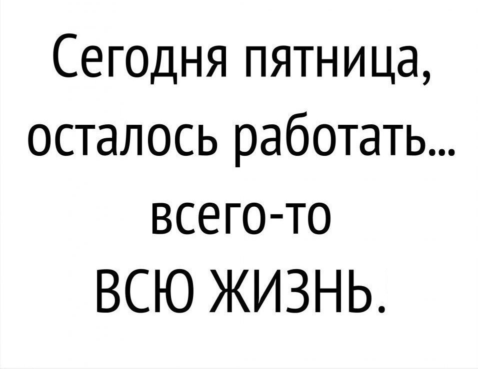 Сегодня пятница осталось работать всегото ВСЮ ЖИЗНЬ