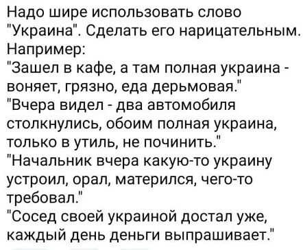 Надо шире использовать слово Украина Сделать его нарицательным Например Зашел в кафе а там полная украина воняет грязно еда дерьмовая Вчера видел два автомобиля столкнулись обоим полная украина только в утиль не починить Начальник вчера какую то украину устроил орал матерился чегото требовапТ Сосед своей украиной достал уже каждый день деньги выпрашивает
