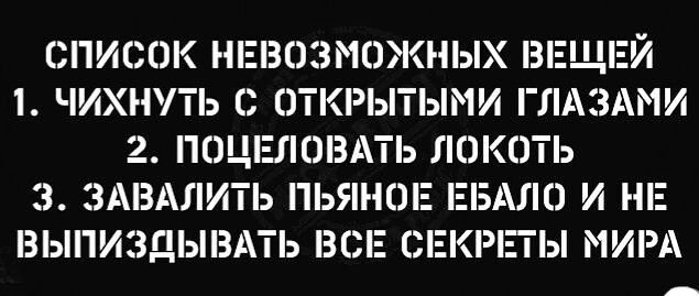 СПИСОК НЕВОЗМОЖНЫХ ВЕЩЕЙ 1 ЧИХНПЬ С ОТКРЫТЫМИ ГЛАЗАМИ 2 ПОЦШЮЕАТЬ ЛОКОТЬ 3 ЗАВАЛИТЬ ПЬЯННЕ ЕБАПО И НЕ ВЫПИЗДЫВАТЬ ВСЕ СЕКРіПЫ МИРА