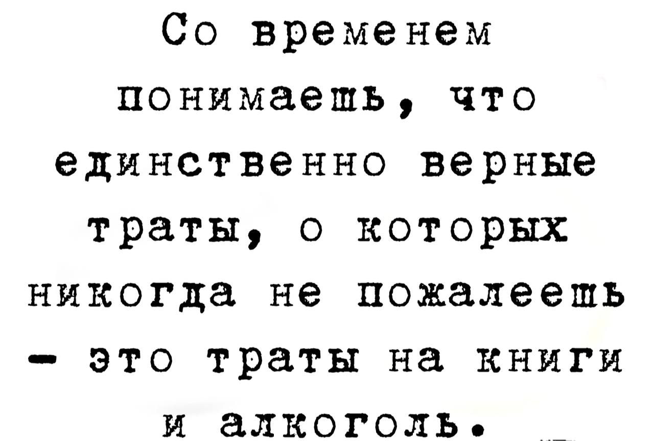 Со временем понимаешь что единственно верные траты о которых никогда не пожалеешь это траты на книги и алкоголь