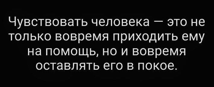 Чувствовать человека это не только вовремя приходить ему на помощь но и вовремя оставлять его в покое