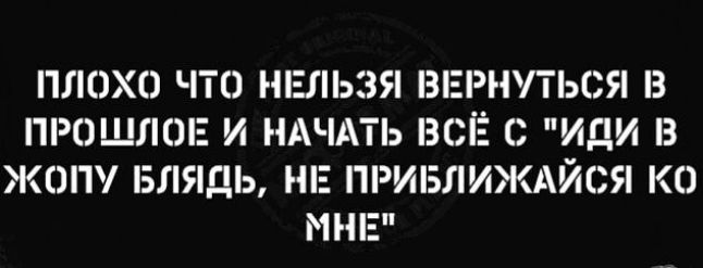 ПЛОХП ЧТО НЕЛЬЗЯ ВЕРНУТЬСЯ З ПРОШЛОЕ И НАЧАТЬ ВСЁ О ИДИ З ЖЕШ БЛЯДЬ НЕ ПРИБЛИЖАЙСЯ КО МНЕ