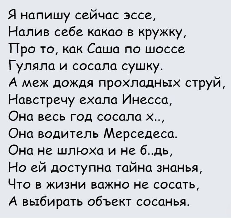 Я напишу сейчас эссе Налив себе какао в кружку Про то как Саша по шоссе Гуляла и сосала сушку А меж дождя прохладных струй Навстречу ехала Инесса Она весь год сосала х Она водитель Мерседеса Она не шлюха и не бдь Но ей доступна тайна знанья Что в жизни важно не сосать А выбирать объект сасанья