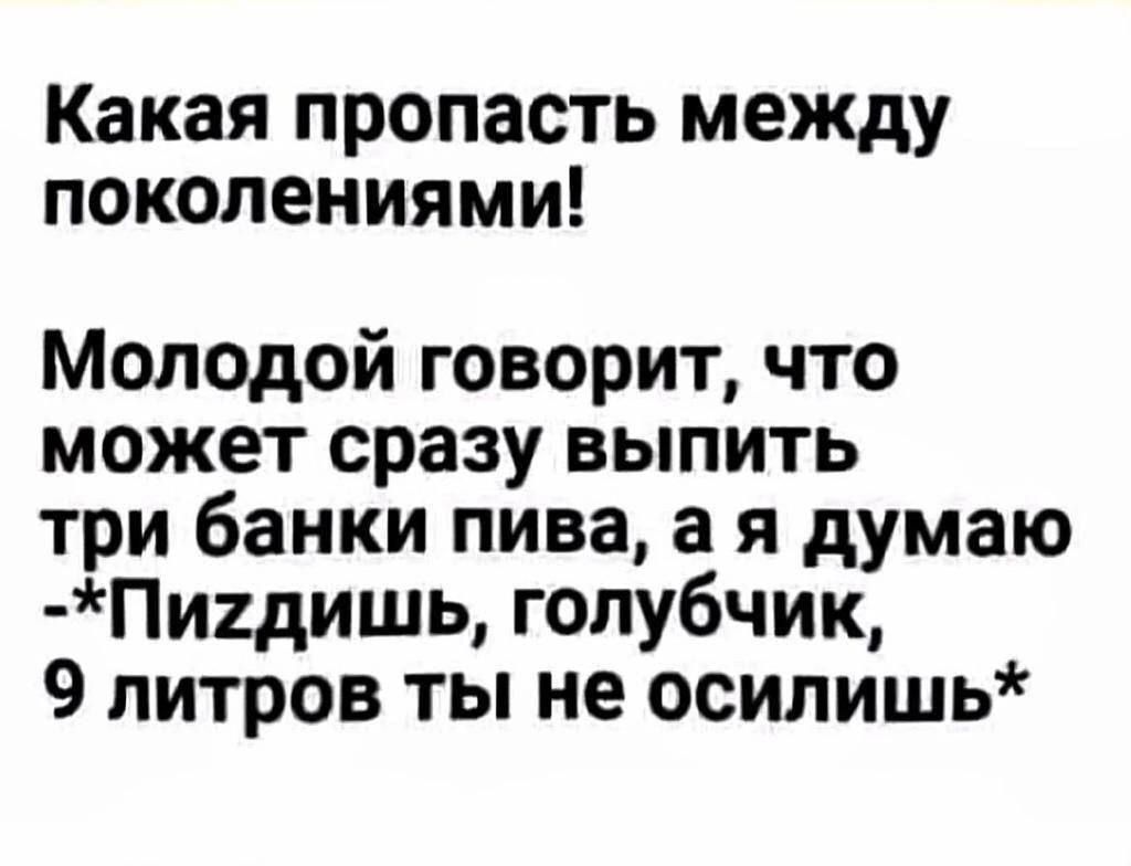 Какая пропасть между поколениями Молодой говорит что может сразу выпить три банки пива а я думаю Пидишь голубчик 9 литров ты не осилишь