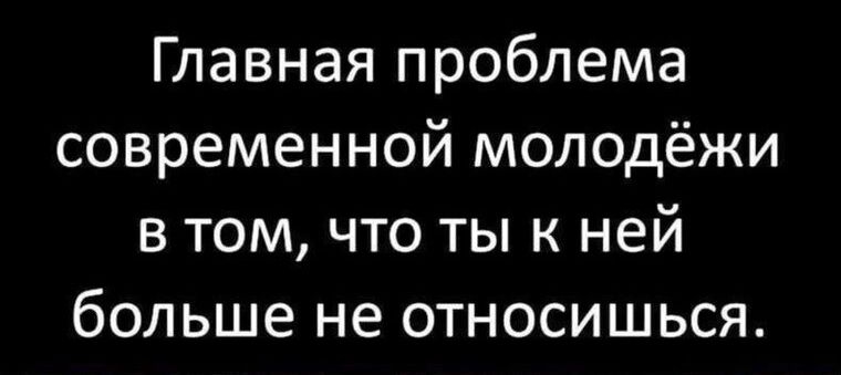 Главная проблема современной молодёжи в том что ты к ней больше не относишься