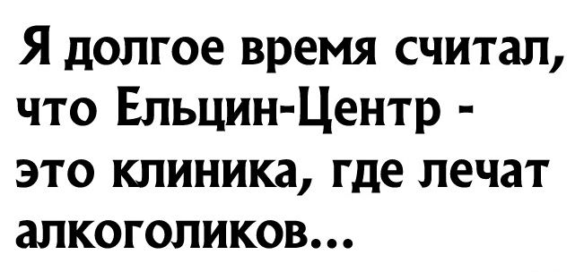 Я долгое время считал что Ельцин Центр это клиника где лечат алкоголиков