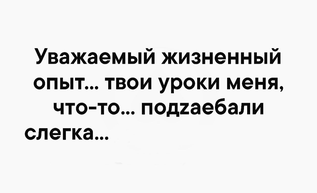 Уважаемый жизненный опыт твои уроки меня что то подиаебали слегка