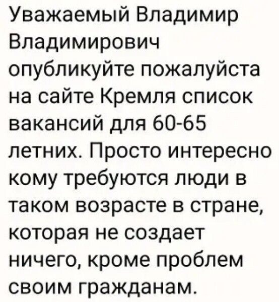 Уважаемый Владимир Владимирович опубликуйте пожалуйста на сайте Кремля список вакансий для 60 65 летних Просто интересно кому требуются люди в таком возрасте в стране которая не создает ничего кроме проблем своим гражданам