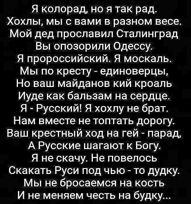 Я колорад но я так рад Хохлы мы с вами в разном весе Мой дед прославил Сталинград Вы опозорили Одессу Я пророссийский Я москаль Мы по кресту единоверцы Но ваш майданов кий кроаль Иуде как бальзам на сердце Я Русский Я хохпу не брат Нам вместе не топтать дорогу Ваш крестный ход на гей парад А Русские шагают к Богу Я не скачу Не повелось Скакать Руси под чью то дудку Мы не бросаемся на кость И не ме