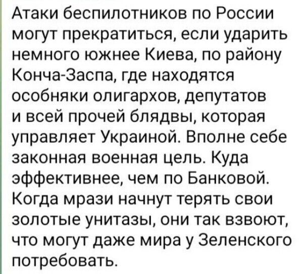 Атаки беспилотников по России могут прекратиться если ударить немного южнее Киева по району Конча 3аспа где находятся особняки олигархов депутатов и всей прочей блядвы которая управляет Украиной Вполне себе законная военная цепь Куда эффективнее чем по Банковой Когда мрази начнут терять свои золотые унитазы они так взвоют что могут даже мира у Зепенского потребовать