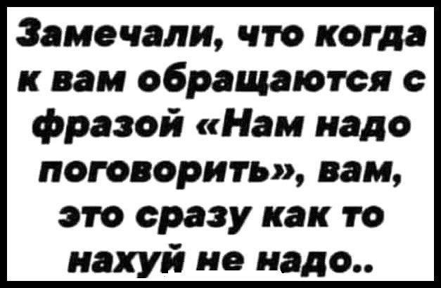 Замечали что когда к вам обращаются фразой Нам надо поговорить вам это сразу как то нахуй не надо