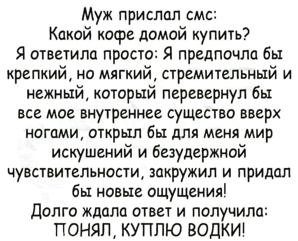 Муж прислал смс Какой кофе домой купить Я ответила просто Я предпочла бы крепкий но мягкий стремительный и нежный который перевернул бы все мое внутреннее существо вверх ногами открыл бы для меня мир искушений и безудержной чувствительности закружил и придал бы новые ощущения Долго ждала ответ и получила ПОНЯЛ КУПЛЮ ВОДКИ