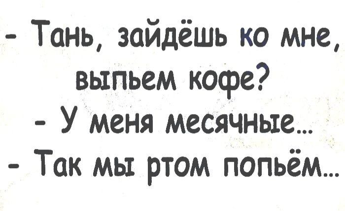 Тань зайдёшь ко мне выпьем кофе У меня месячные Так мы ртом попьём