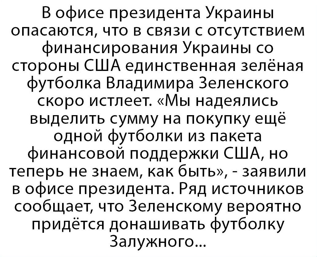 В офисе президента Украины опасаются что в связи с отсутствием финансирования Украины со стороны США единственная зелёная футболка Владимира Зеленского скоро истпеет Мы надеялись выделить сумму на покупку ещё одной футболки из пакета финансовой поддержки США но теперь не знаем как быть заявили в офисе президента Ряд источников сообщает что Зепенскому вероятно придётся донашивать футболку Залужного