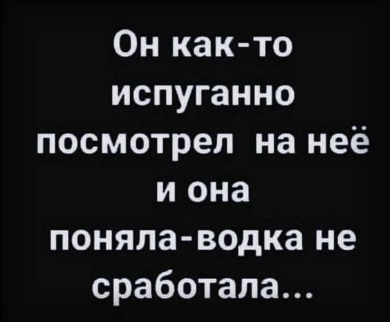 Он как то испуганно посмотрел на неё и она поняла водка не сработала