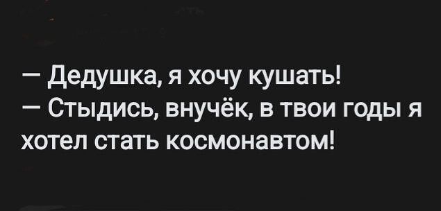 Дедушка я хочу кушать 0гыдись внучёк в твои годы я хотел стать космонавтом