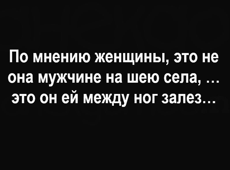 ПО мнению ЖЕНЩИНЫ ЭТО не она мужчине на шею села ЭТО ОН ей МЕЖДУ НОГ залез