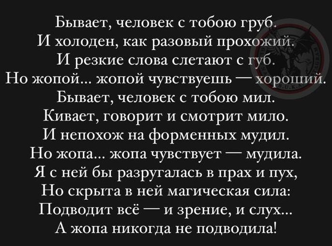 Бывает человек с тобою груб И холоден как разовый прохожий И резкие слова слетают губ Но жопой жопой чувствуешь хороший Бывает человек с тобою мил Кивает говорит и смотрит мило И непохож на форменных мудил Но жопа жопа чувствует _ мудила Я с ней бы разругались в прах и пух Но скрыта в ней магическая сил Подиодит вс 7 и зрение и слух А жопа никогда не подводила