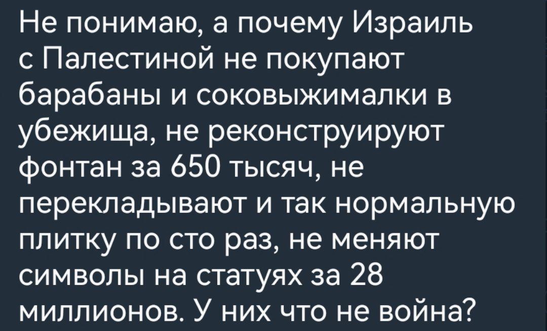 Не понимаю а почему Израиль с Палестиной не покупают барабаны и соковыжималки в убежища не реконструируют фонтан за 650 тысяч не перекладывают и так нормальную плитку по сто раз не меняют символы на статуях за 28 миллионов У них что не война