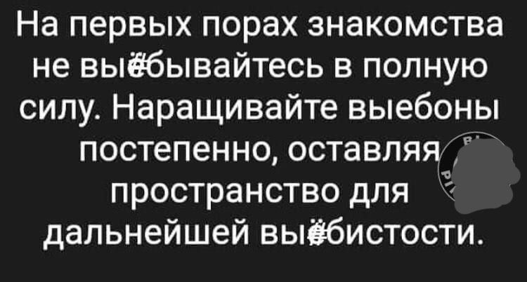 На первых порах знакомства не выёбывайтесь в полную силу Наращивайте выебоны постепенно оставляя пространство для дальнейшей выёбистости