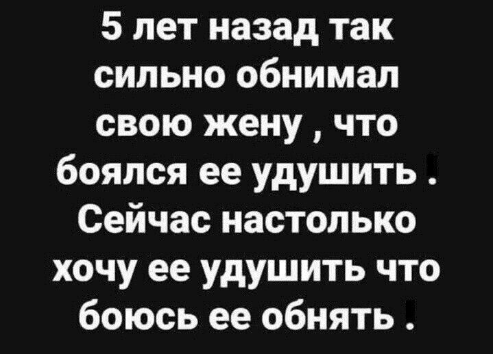 5 лет назад так сильно обнимал свою жену что боялся ее удушить Сейчас настолько хочу ее удушить что боюсь ее обнять