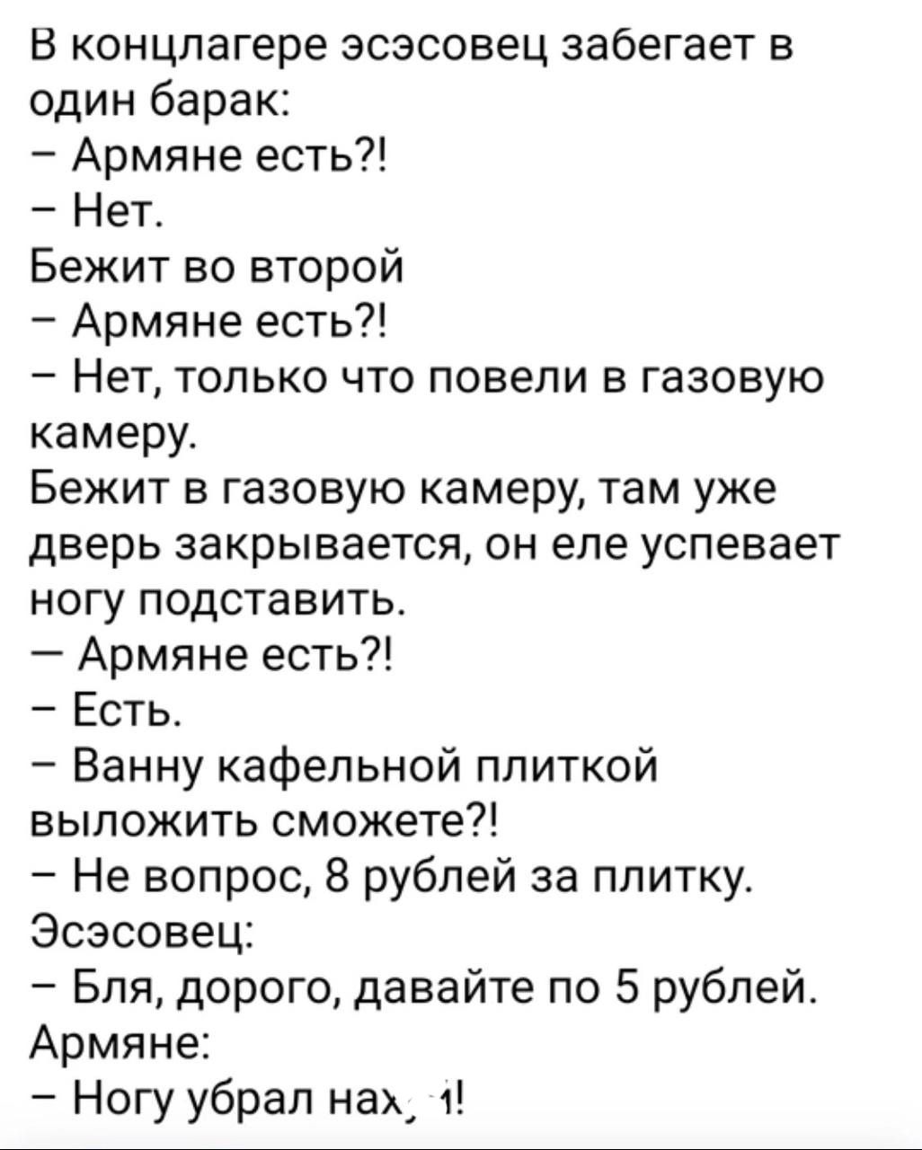 В концлагере эсэсовец забегает в один барак Армяне есть Нет Бежит во второй Армяне есть Нет только что повели в газовую камеру Бежит в газовую камеру там уже дверь закрывается он еле успевает ногу подставить Армяне есть Есть Ванну кафельной плиткой выложить сможете Не вопрос 8 рублей за плитку Эсэсовец Бля дорого давайте по 5 рублей Армяне Ногу убрал нам 1