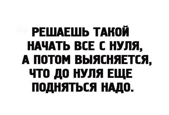 РЕШАЕШЬ ТАКОЙ НАЧАТЬ ВСЕ С НУЛЯ А П0Т0М ВЫЯСНЯЕТСЯ ЧТО до НУЛЯ ЕЩЕ ПОДНЯТЬСЯ нддо