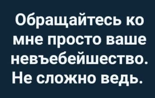 Обращайтесь ко мне просто ваше невъебейшество Не сложно ведь